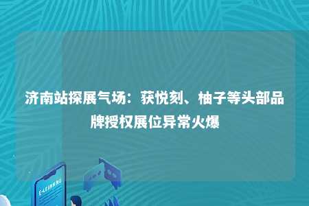 济南站探展气场：获悦刻、柚子等头部品牌授权展位异常火爆