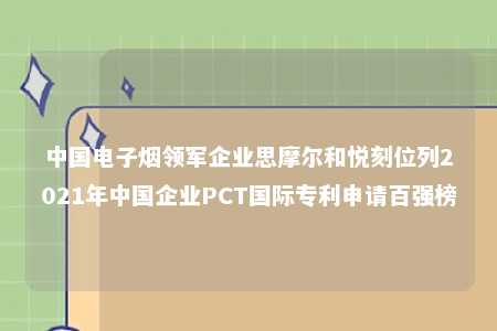 中国电子烟领军企业思摩尔和悦刻位列2021年中国企业PCT国际专利申请百强榜