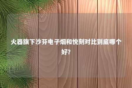 火器旗下沙芬电子烟和悦刻对比到底哪个好？