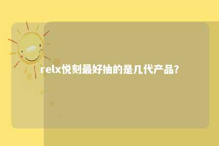 relx悦刻最好抽的是几代产品？